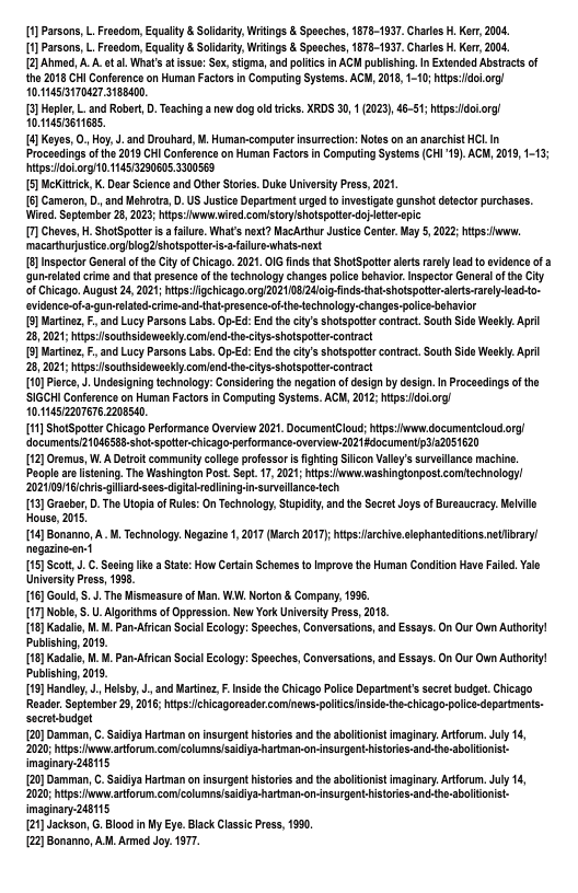 1] Parsons, L. Freedom, Equalty & Soldariy, Writings & Spoechos, 1878-1837. Charles . Ker, 2004, [1] Parsons, L. Froedom, Equalty & Soldariy, Writngs & Spoechos, 1675-1837. Charles . Ker, 2004,  {2] Ahmod, A A. ot al What’sat ssue: Sx, stigma, andpoliics in ACM publising. I Extonded Abstacts of the 2018 CHI Confrence on Human Factrs n Computing Systems. ACW, 201, 1-10; htps:doL.org/ 10.145/5170427.3188400.  [3]Hoplor, L.and Robart, D. Teaching a now dog oldticks. XRDS 30, 1 (2023), 46-51; htps:doorg! 014573611685,  4] Keyes, O, Hoy,J. and Drouhard, M. Human-compute nsurtoction: Notes on an anarchist HCL In Proceadings of the 2013 CI Confoenc on Human Factors in Comping Systems (CHI’19).ACM, 2019, 1-13; itps:dolorg/0.114513290605 3300569  {5] MeKitrick, K. Doar Scionce and Othr Stris. Duke Universty Press, 2021  {6] Cameron, D, and Mehrotra, D. US Justice Department urga t0 invstigate gunshot detocto purchases. Wired Septamber 28, 2023 htps Ihwwired comistoryshatspot toropic  7] Cheves, H. ShotSpotter s  alure. What’ next? MacArthur Justcs Contr,May 5, 2022 htps:howw. ‘macarthurjusice.orgiblog2ishotspotars-afalure-whats-next  {8]Inspactor Geneal o the Ctyof Chicago. 2021 OIG fids that ShotSpotto alet rarely ead o ovidenc of a ‘qun-elated crime and that presence of the technalogy changes polce behavior. Inspector General o the ity of Cicago. August 24, 2021 hitps:ligehicago.org/202110824oi-fnds-hatshtspoto-alerts-aroly eado- evidonce-of--gunrolatecrime-and-thatpresence-ofthe-tochnology-changes-police-behavior  {5] artinez, . and Lucy Parsons Labs. Op-Ed: En the ciy’s sholspotercontract,South Sde Woekly: April 28, 2021;htpssouthsideweokiycomlond-the-ciys-shotspottr-contact  {5] rtinez, . and Lucy Parsons Labs. Op-Ed: En the ciy’s sholspotercontract,South Sde Woekly April 28, 2021;htpssouthsideweokiycomlond-the-ciys-shotspottr-contract  [10] Pirce,J. Undesigning technology: Considering th negationof design by dsign. I Proceedings ofthe SIGCHI Conferonce on Human Factrs n Computing Systems. ACW, 2012; htps:doLorg/ 10.1452207676.2208540.  [11] ShotSpoter Chicago Performanca Overviow 2021. DocumentCloud: hits:fwww documentcioud org documents21046588-shotspotter-chicago-performance-overview-2021documentipys2051620  [12] Oromus, W.A Detrit community colege professoris fighting Siicon Valey’s surveilance machine. Poople are stning. The Washinglon Post. Sopt 17, 2021; tps:www.ashingtonpost.comachnology! 2021109 ichrisgiliard-sees-digitabredining-in-surveilanco-och  [13] Grasbe,D. The Utopia of Rules: On Technology, Stupiciy,an the Sacr Joys of Bursaucracy.elvill House, 2015  [14] Bonanno, A M. Technology. Negazine 1, 2017 (March 2017): ips:archive.slephanteditons.netbrary negazine-en-1  [15] Scot,J. . Seing ke aState: How Crtan Schames to mprove the Human Conditon Have University Pross, 1336,  [16] Gould, . J. The Mismeasur of an. WAl Norton & Company, 1986  [17] Nobe,S.U.Algorithms of Oppression. New York Univarsity Press, 2015  (18] Kadalio, M. M. Pan-Afcan Social Ecology: Speeches, Conversations, and Essays. On Our Oun Authority! Publshing, 2019  (18] Kadalie, M. M. Pan-Afcan Social Ecology: Speeches, Conversations, and Essays. On Our Oun Authority! Publshing, 2019  119] Handiy,J. Helsby, J, and Martinez F.Insid the Chicago Polcs Department’ secret budget,Chicago Reador Seplomber 20, 2016;htps:chicagoreader cominaws:plicsinside-th-<hicago-police-dopartmens. secrotbudget  {20] Damman, . Saciya Harman on insurgent histories and the aboltionist imaginary. Artforum. July 14, 202; hitps: v arforum comicalumnsisidiya-harman-on-nsurgenthistores-and-the-abolitonist- imaginary 248115  {20] Damman, . Saciya Harman on insurgent histories and the aboltioist imaginary. Artforum. July 14, ‘202; hitps: v arforum comicalumnsisidiya-harman-on-nsurgenthistores-and-the-abolionist- imaginary 246115  {21] Jackson, G. Blood in My Eya. Black Classic Pross, 1990.  22] Bonanno, AM. Armed Joy. 1971,  ld. Yalo  